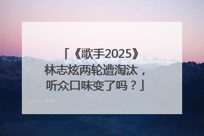 《歌手2025》林志炫两轮遭淘汰，听众口味变了吗？