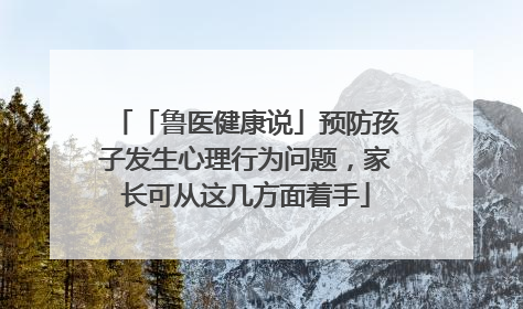 「鲁医健康说」预防孩子发生心理行为问题，家长可从这几方面着手