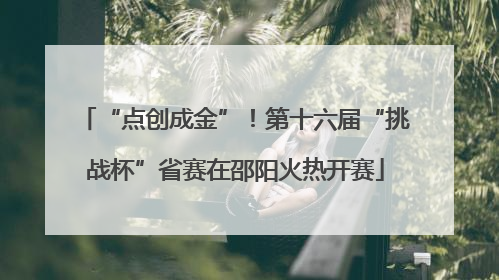 “点创成金”！第十六届“挑战杯”省赛在邵阳火热开赛