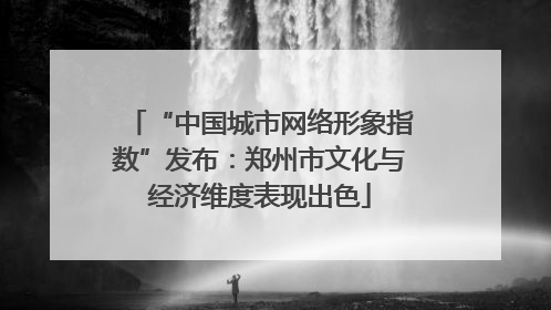 “中国城市网络形象指数”发布：郑州市文化与经济维度表现出色