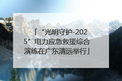 “光明守护-2025”电力应急救援综合演练在广东清远举行