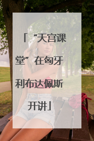 “天宫课堂”在匈牙利布达佩斯开讲