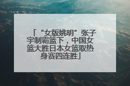 “女版姚明”张子宇制霸篮下，中国女篮大胜日本女篮取热身赛四连胜