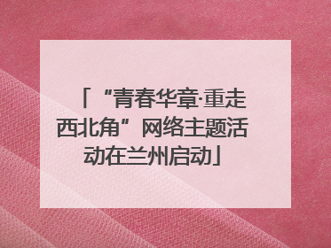 “青春华章·重走西北角”网络主题活动在兰州启动
