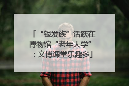 “银发族”活跃在博物馆“老年大学”：文博课堂乐趣多