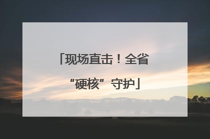 现场直击！全省“硬核”守护
