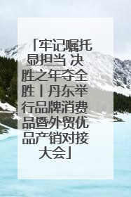 牢记嘱托显担当 决胜之年夺全胜丨丹东举行品牌消费品暨外贸优品产销对接大会