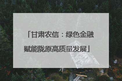 甘肃农信：绿色金融赋能陇原高质量发展