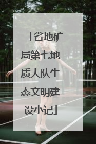 省地矿局第七地质大队生态文明建设小记