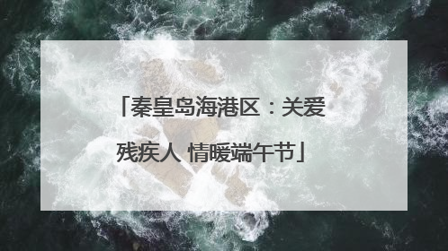 秦皇岛海港区：关爱残疾人 情暖端午节