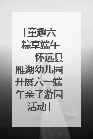 童趣六一 粽享端午——怀远县雁湖幼儿园开展六一端午亲子游园活动