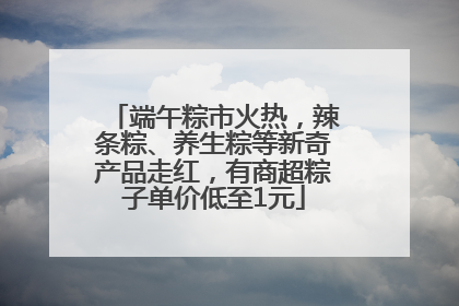 端午粽市火热，辣条粽、养生粽等新奇产品走红，有商超粽子单价低至1元