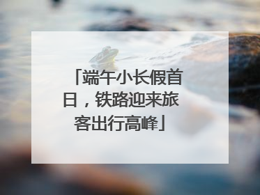 端午小长假首日，铁路迎来旅客出行高峰