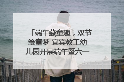 端午藏童趣，双节绘童梦 宜宾教工幼儿园开展端午暨六一亲子游园活动