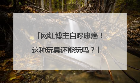 网红博主自曝患癌！这种玩具还能玩吗？