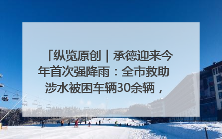 纵览原创｜承德迎来今年首次强降雨：全市救助涉水被困车辆30余辆，8日晚市区已无积水路段，交通恢复畅通