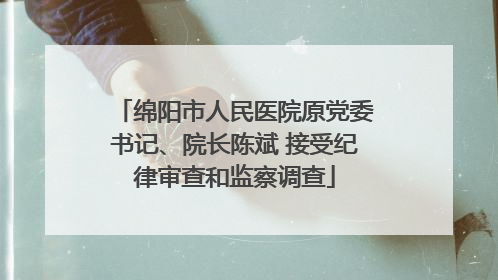 绵阳市人民医院原党委书记、院长陈斌 接受纪律审查和监察调查