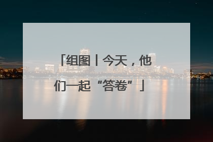组图丨今天，他们一起“答卷”