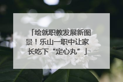 绘就职教发展新图景！乐山一职中让家长吃下“定心丸”
