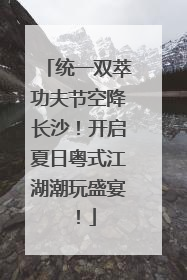 统一双萃功夫节空降长沙！开启夏日粤式江湖潮玩盛宴！