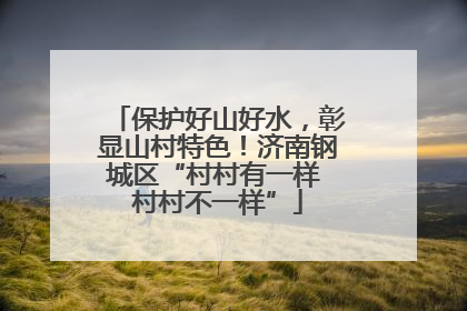 保护好山好水，彰显山村特色！济南钢城区“村村有一样 村村不一样”