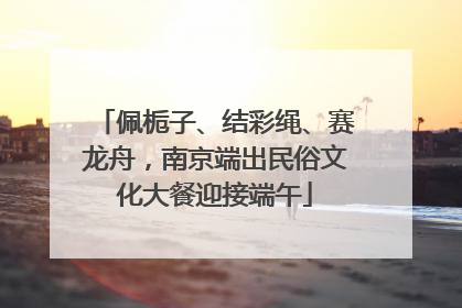 佩栀子、结彩绳、赛龙舟，南京端出民俗文化大餐迎接端午