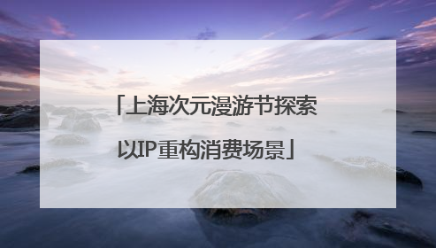 上海次元漫游节探索以IP重构消费场景