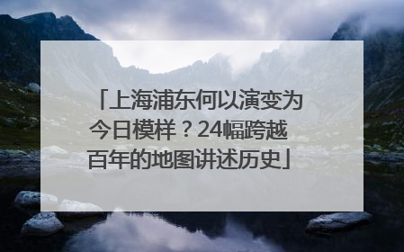 上海浦东何以演变为今日模样？24幅跨越百年的地图讲述历史