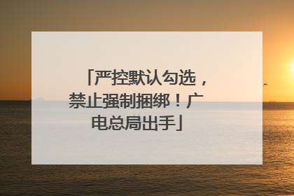 严控默认勾选，禁止强制捆绑！广电总局出手