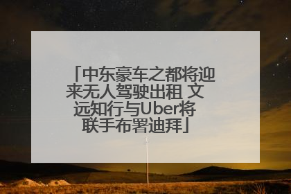 中东豪车之都将迎来无人驾驶出租 文远知行与Uber将联手布署迪拜