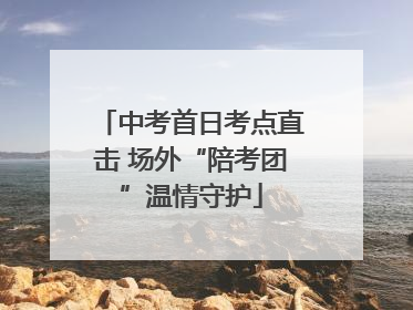 中考首日考点直击 场外“陪考团”温情守护
