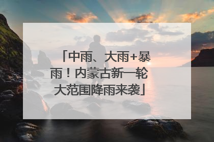 中雨、大雨+暴雨！内蒙古新一轮大范围降雨来袭
