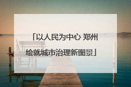 以人民为中心 郑州绘就城市治理新图景