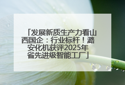 发展新质生产力看山西国企：行业标杆！潞安化机获评2025年省先进级智能工厂