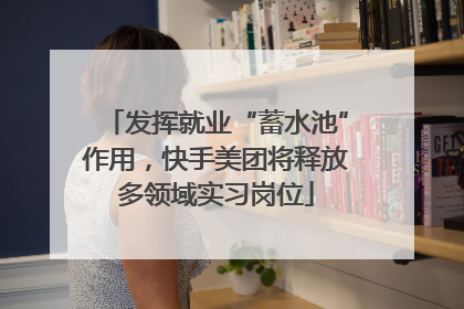 发挥就业“蓄水池”作用，快手美团将释放多领域实习岗位