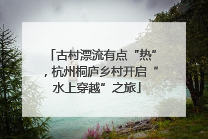 古村漂流有点“热”，杭州桐庐乡村开启“水上穿越”之旅