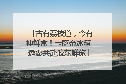 古有荔枝道，今有神鲜盒！卡萨帝冰箱邀您共赴胶东鲜旅