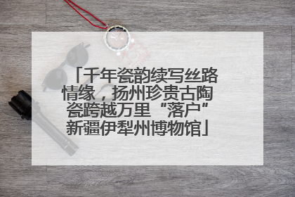 千年瓷韵续写丝路情缘，扬州珍贵古陶瓷跨越万里“落户”新疆伊犁州博物馆