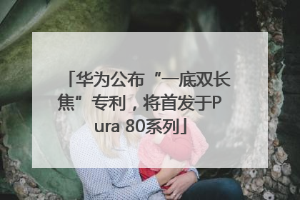 华为公布“一底双长焦”专利，将首发于Pura 80系列