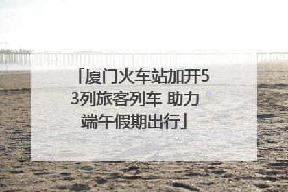 厦门火车站加开53列旅客列车 助力端午假期出行