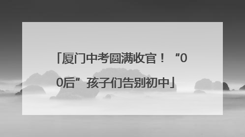 厦门中考圆满收官！“00后”孩子们告别初中