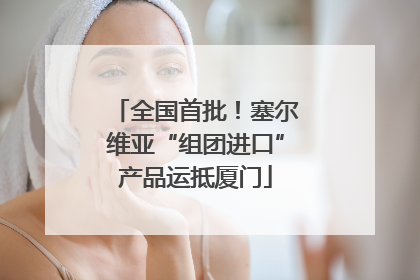 全国首批！塞尔维亚“组团进口”产品运抵厦门