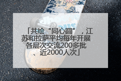 共绘“同心圆”，江苏和拉萨平均每年开展各层次交流200多批、近2000人次