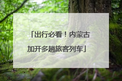 出行必看！内蒙古加开多趟旅客列车