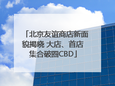 北京友谊商店新面貌揭晓 大店、首店集合破圈CBD