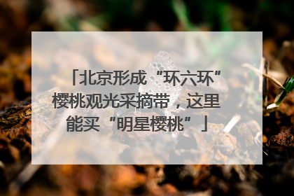 北京形成“环六环”樱桃观光采摘带，这里能买“明星樱桃”
