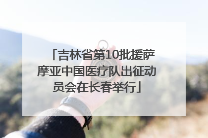 吉林省第10批援萨摩亚中国医疗队出征动员会在长春举行