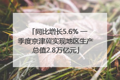 同比增长5.6% 一季度京津冀实现地区生产总值2.8万亿元