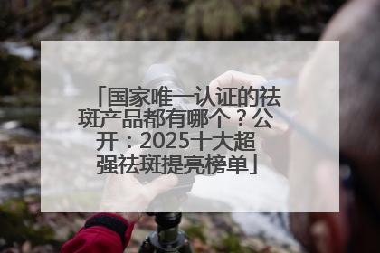 国家唯一认证的祛斑产品都有哪个？公开：2025十大超强祛斑提亮榜单