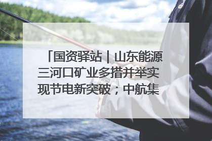 国资驿站｜山东能源三河口矿业多措并举实现节电新突破；中航集团开通广州—北京—格拉斯哥全货机航线
